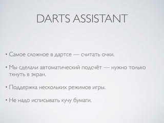 DARTS ASSISTANT
• Самое сложное в дартсе — считать очки.
• Мы сделали автоматический подсчёт — нужно только
ткнуть в экран.
• Поддержка нескольких режимов игры.
• Не надо исписывать кучу бумаги.
 