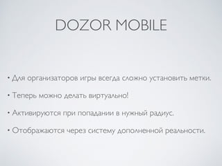 DOZOR MOBILE
• Для организаторов игры всегда сложно установить метки.
• Теперь можно делать виртуально!
• Активируются при попадании в нужный радиус.
• Отображаются через систему дополненной реальности.
 
