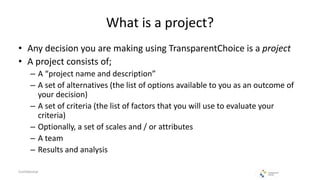 What is a project?
• Any decision you are making using TransparentChoice is a project
• A project consists of;
– A “project name and description”
– A set of alternatives (the list of options available to you as an outcome of
your decision)
– A set of criteria (the list of factors that you will use to evaluate your
criteria)
– Optionally, a set of scales and / or attributes
– A team
– Results and analysis
Confidential
 