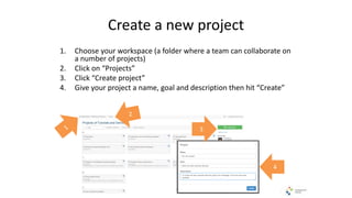 Create a new project
1. Choose your workspace (a folder where a team can collaborate on
a number of projects)
2. Click on “Projects”
3. Click “Create project”
4. Give your project a name, goal and description then hit “Create”
3
4
 