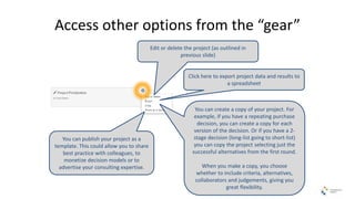 Access other options from the “gear”
Edit or delete the project (as outlined in
previous slide)
Click here to export project data and results to
a spreadsheet
You can create a copy of your project. For
example, if you have a repeating purchase
decision, you can create a copy for each
version of the decision. Or if you have a 2-
stage decision (long-list going to short-list)
you can copy the project selecting just the
successful alternatives from the first round.
When you make a copy, you choose
whether to include criteria, alternatives,
collaborators and judgements, giving you
great flexibility.
You can publish your project as a
template. This could allow you to share
best practice with colleagues, to
monetize decision models or to
advertise your consulting expertise.
 