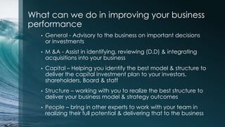 What can we do in improving your business
performance
• General - Advisory to the business on important decisions
or investments
• M &A - Assist in identifying, reviewing (D.D) & integrating
acquisitions into your business
• Capital – Helping you identify the best model & structure to
deliver the capital investment plan to your investors,
shareholders, Board & staff
• Structure – working with you to realize the best structure to
deliver your business model & strategy outcomes
• People – bring in other experts to work with your team in
realizing their full potential & delivering that to the business
 