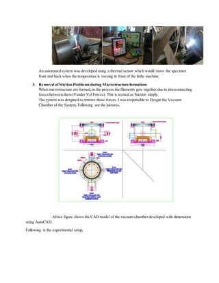 An automated system was developed using a thermal sensor which would move the specimen
front and back when the temperature is varying in front of the lathe machine.
3. Removal ofStiction Problems during Microstructure formation:
When microstructure are formed, in the process the filaments gets together due to interconnecting
forces between them (Vander Val Forces). This is termed as Stiction simply,
The system was desgined to remove those forces. I was responsible to Desgin the Vacuum
Chamber of the System, Following are the pictures,
Above figure shows the CAD model of the vacuum chamber developed with dimensions
using AutoCAD.
Following is the experimental setup,
 