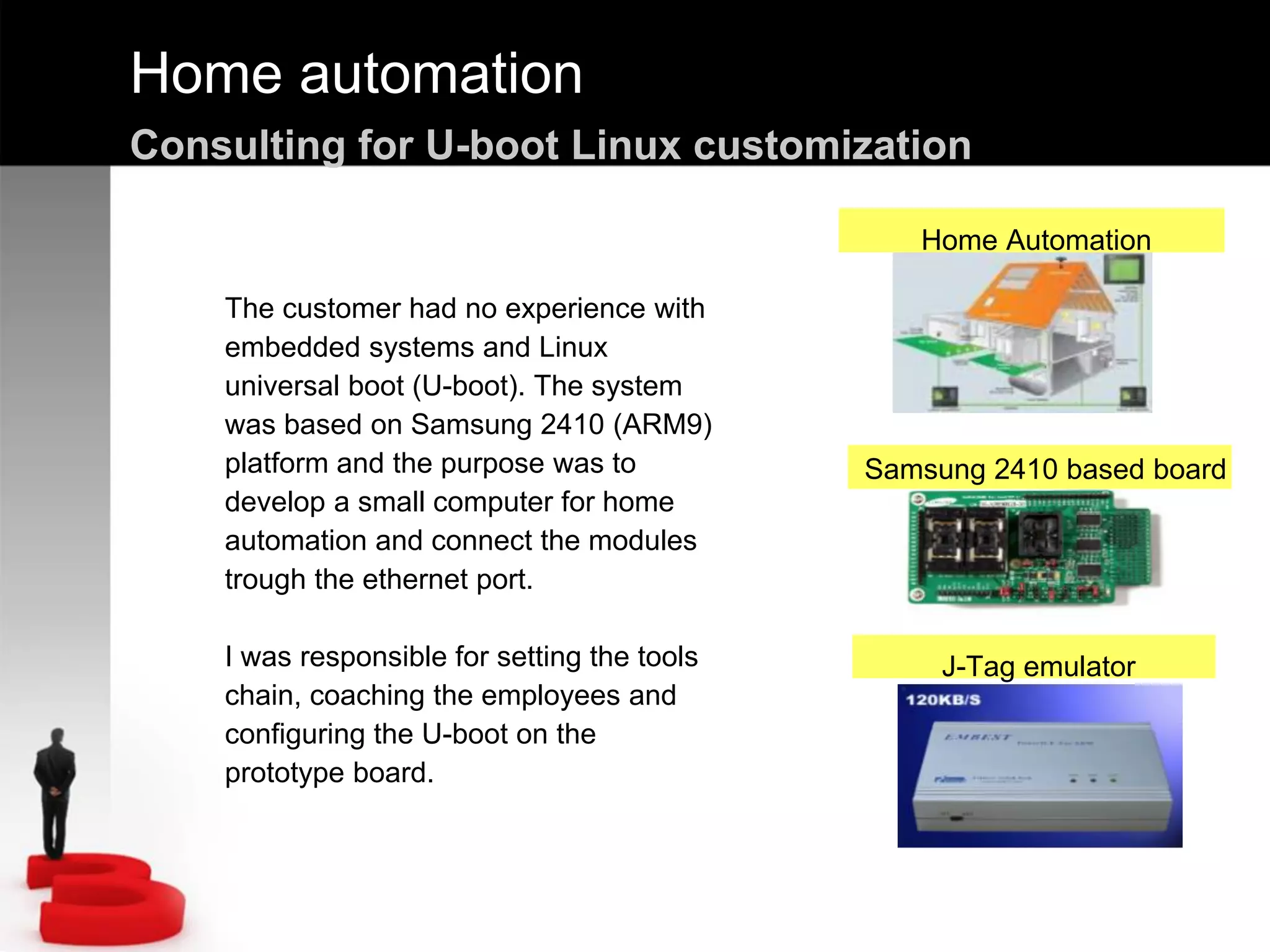 Home automation
Consulting for U-boot Linux customization
The customer had no experience with
embedded systems and Linux
universal boot (U-boot). The system
was based on Samsung 2410 (ARM9)
platform and the purpose was to
develop a small computer for home
automation and connect the modules
trough the ethernet port.
I was responsible for setting the tools
chain, coaching the employees and
configuring the U-boot on the
prototype board.
Samsung 2410 based board
J-Tag emulator
Home Automation
 