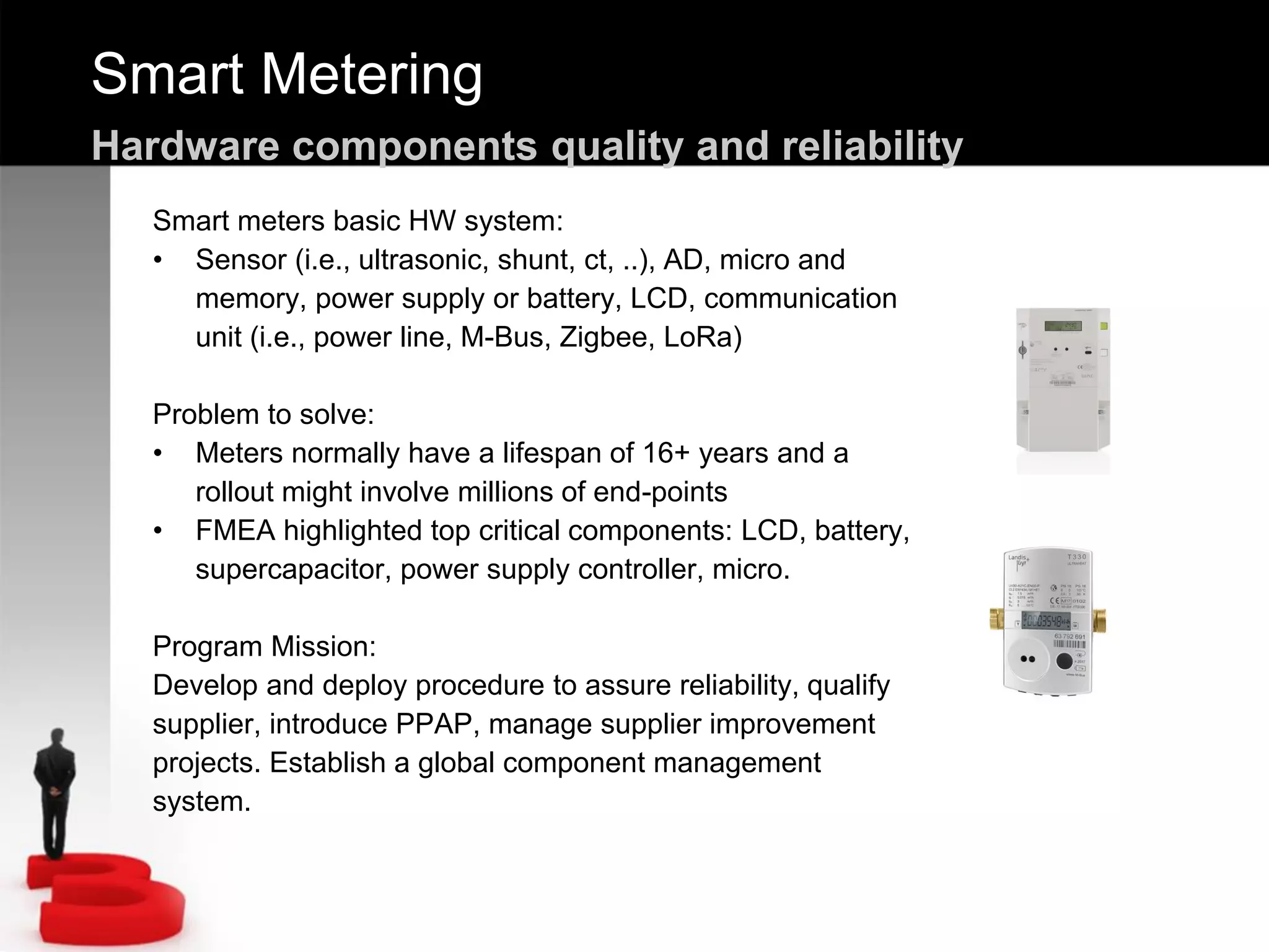 Smart Metering
Hardware components quality and reliability
Smart meters basic HW system:
• Sensor (i.e., ultrasonic, shunt, ct, ..), AD, micro and
memory, power supply or battery, LCD, communication
unit (i.e., power line, M-Bus, Zigbee, LoRa)
Problem to solve:
• Meters normally have a lifespan of 16+ years and a
rollout might involve millions of end-points
• FMEA highlighted top critical components: LCD, battery,
supercapacitor, power supply controller, micro.
Program Mission:
Develop and deploy procedure to assure reliability, qualify
supplier, introduce PPAP, manage supplier improvement
projects. Establish a global component management
system.
 