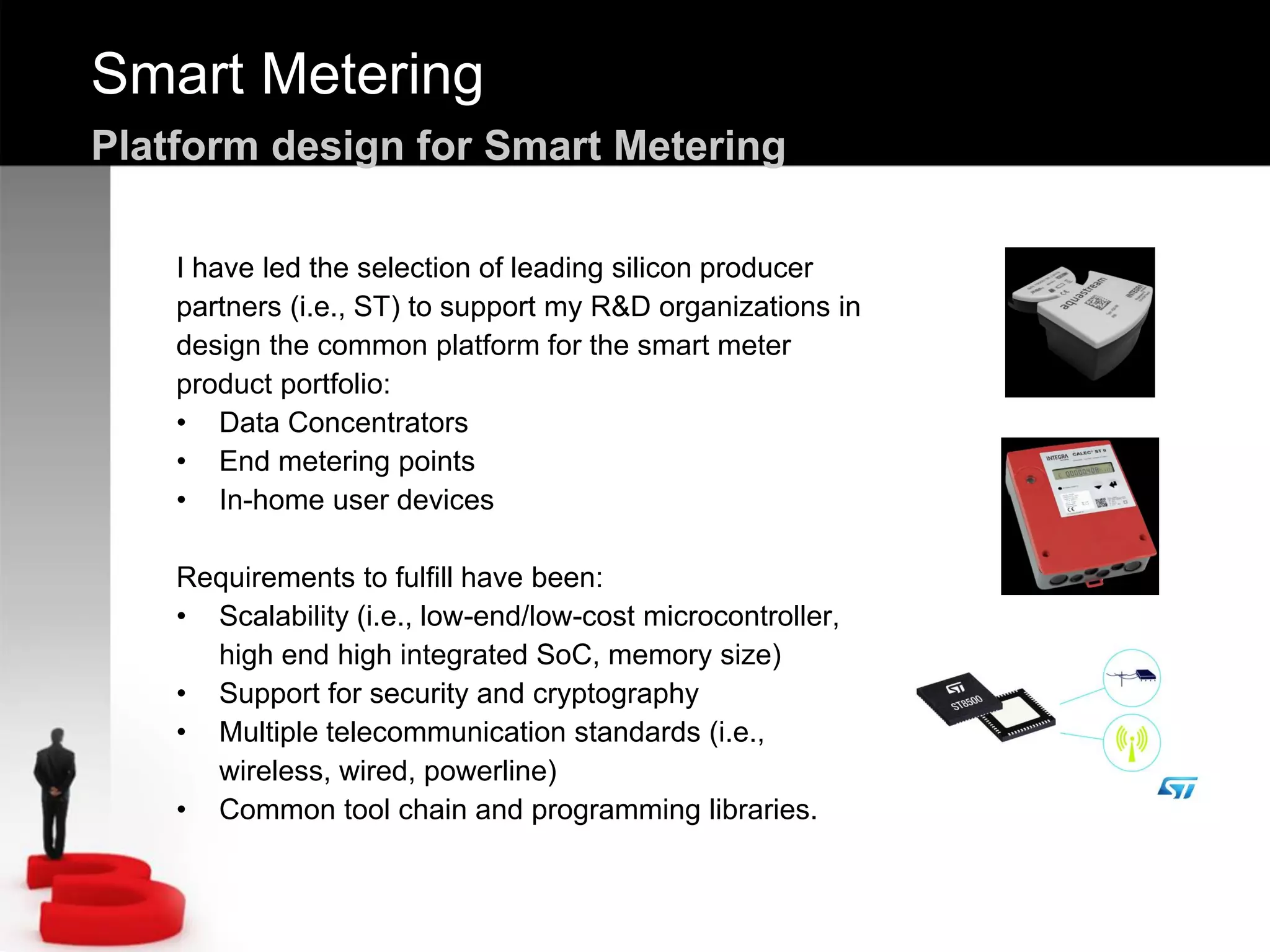 Smart Metering
Platform design for Smart Metering
I have led the selection of leading silicon producer
partners (i.e., ST) to support my R&D organizations in
design the common platform for the smart meter
product portfolio:
• Data Concentrators
• End metering points
• In-home user devices
Requirements to fulfill have been:
• Scalability (i.e., low-end/low-cost microcontroller,
high end high integrated SoC, memory size)
• Support for security and cryptography
• Multiple telecommunication standards (i.e.,
wireless, wired, powerline)
• Common tool chain and programming libraries.
 