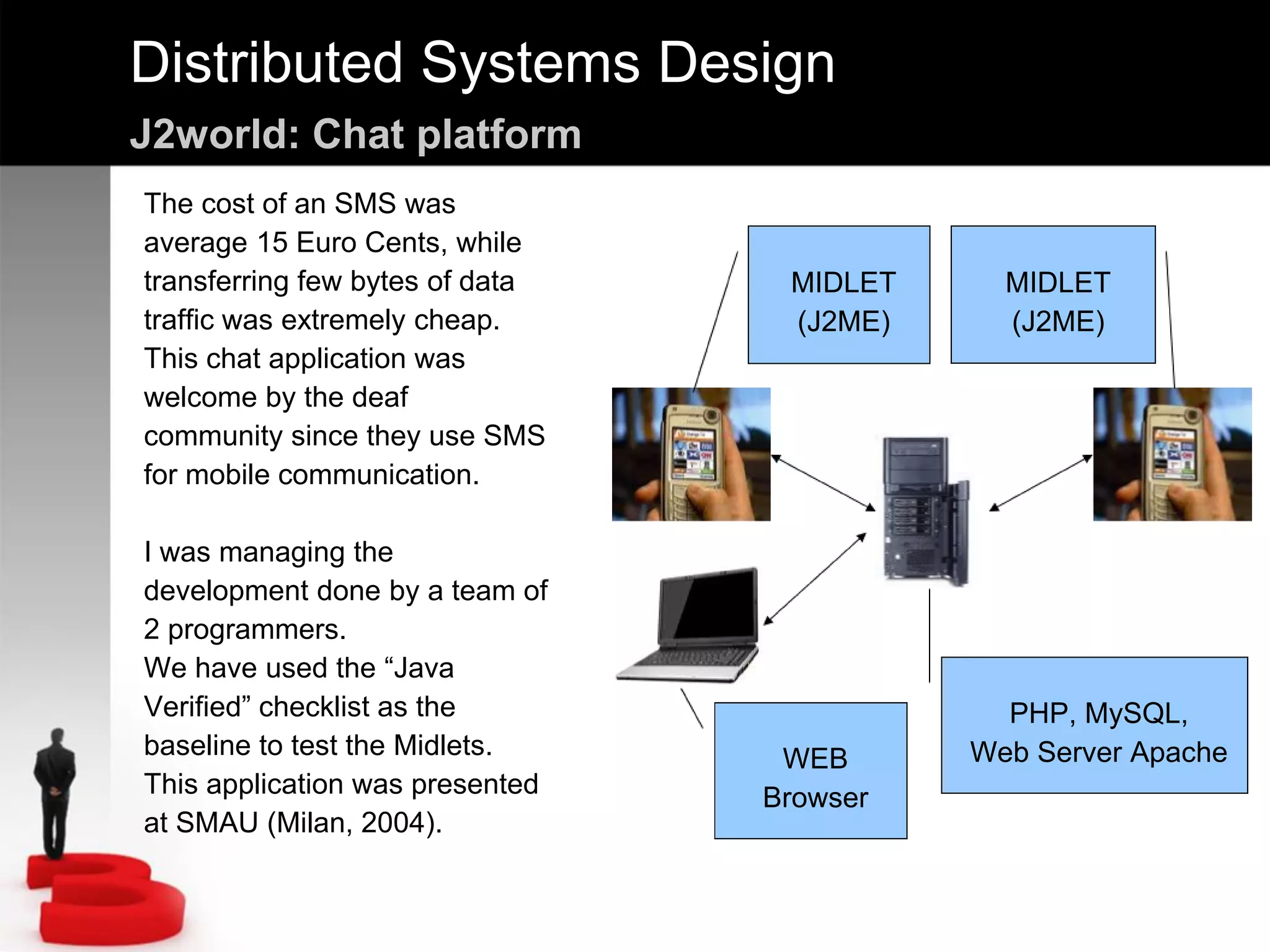 Distributed Systems Design
J2world: Chat platform
MIDLET
(J2ME)
MIDLET
(J2ME)
PHP, MySQL,
Web Server ApacheWEB
Browser
The cost of an SMS was
average 15 Euro Cents, while
transferring few bytes of data
traffic was extremely cheap.
This chat application was
welcome by the deaf
community since they use SMS
for mobile communication.
I was managing the
development done by a team of
2 programmers.
We have used the “Java
Verified” checklist as the
baseline to test the Midlets.
This application was presented
at SMAU (Milan, 2004).
 