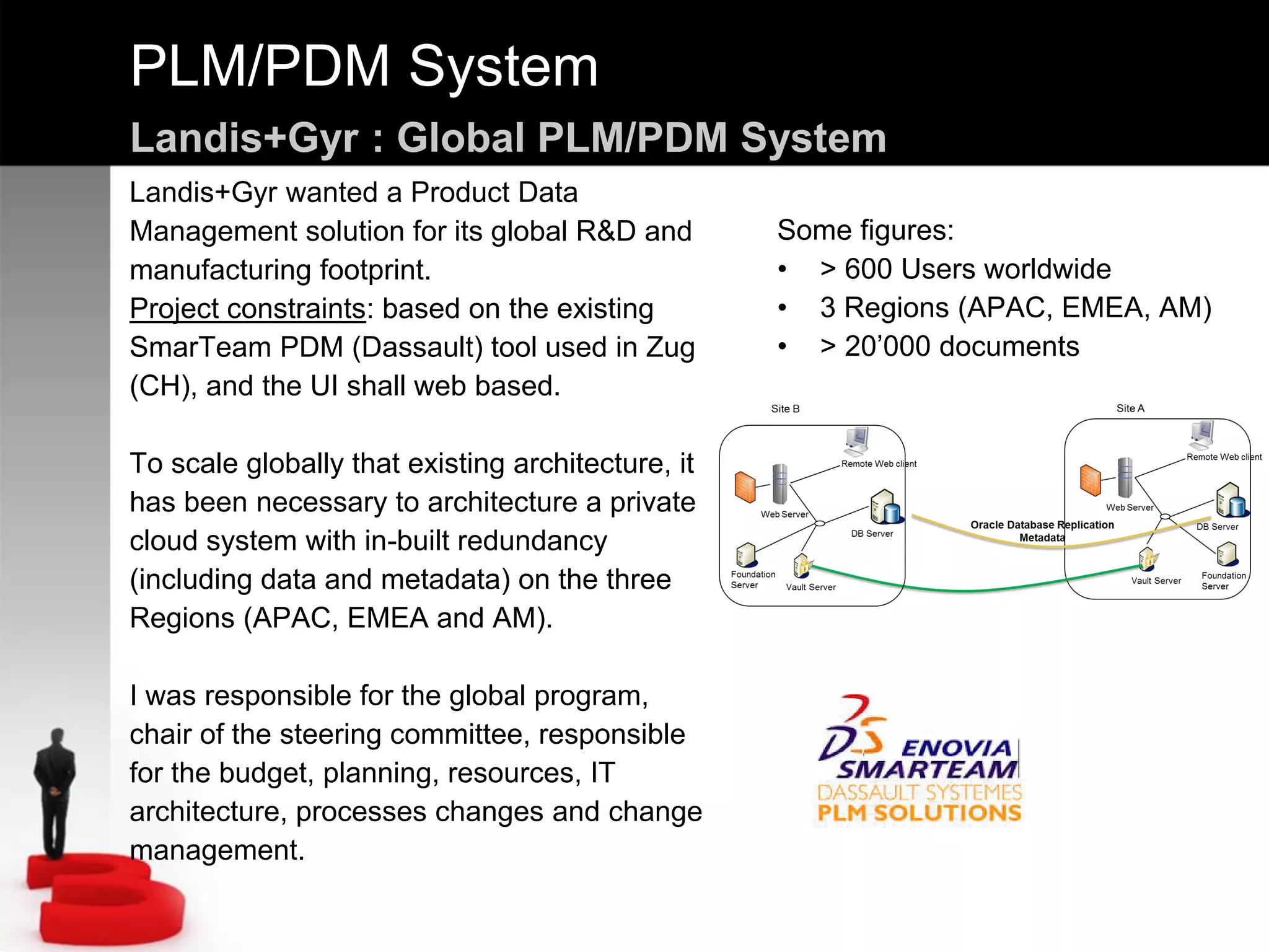 PLM/PDM System
Landis+Gyr : Global PLM/PDM System
Landis+Gyr wanted a Product Data
Management solution for its global R&D and
manufacturing footprint.
Project constraints: based on the existing
SmarTeam PDM (Dassault) tool used in Zug
(CH), and the UI shall web based.
To scale globally that existing architecture, it
has been necessary to architecture a private
cloud system with in-built redundancy
(including data and metadata) on the three
Regions (APAC, EMEA and AM).
I was responsible for the global program,
chair of the steering committee, responsible
for the budget, planning, resources, IT
architecture, processes changes and change
management.
Some figures:
• > 600 Users worldwide
• 3 Regions (APAC, EMEA, AM)
• > 20’000 documents
 