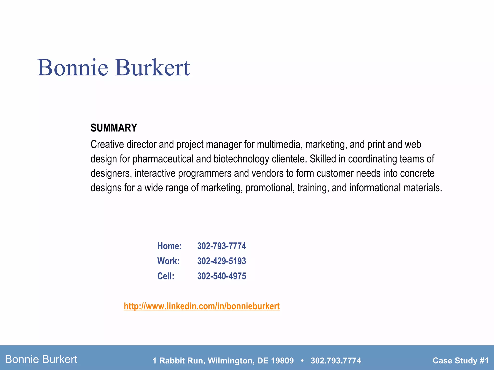 Bonnie Burkert Home:  302-793-7774 Work:  302-429-5193 Cell:  302-540-4975 http://www. linkedin .com/in/ bonnieburkert SUMMARY Creative director and project manager for multimedia, marketing, and print and web design for pharmaceutical and biotechnology clientele. Skilled in coordinating teams of designers, interactive programmers and vendors to form customer needs into concrete designs for a wide range of marketing, promotional, training, and informational materials. 