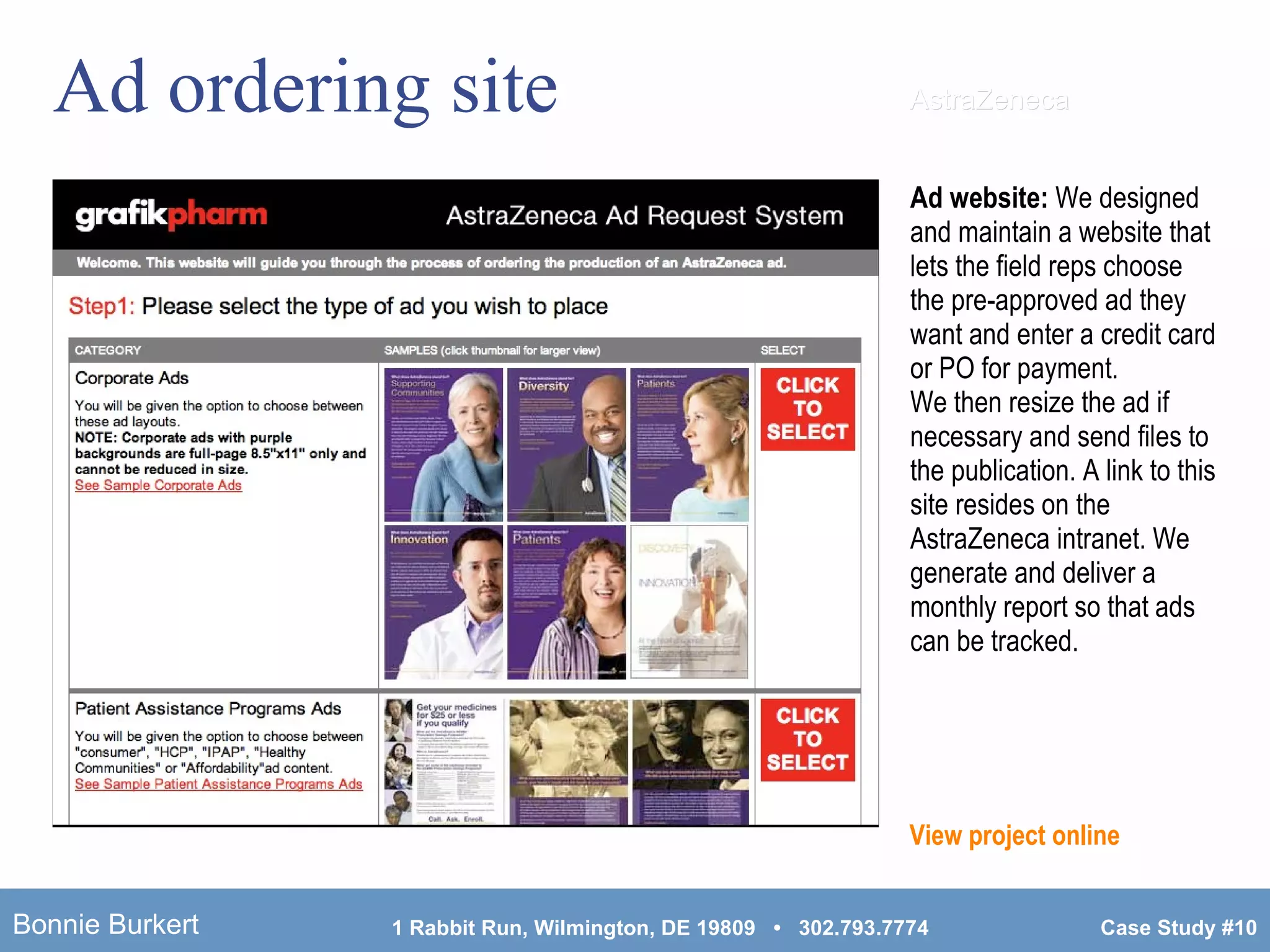 Ad ordering site Ad website:  We designed and maintain a website that lets the field reps choose the pre-approved ad they want and enter a credit card or PO for payment.  We then resize the ad if necessary and send files to the publication. A link to this site resides on the AstraZeneca intranet. We generate and deliver a monthly report so that ads can be tracked. View project online AstraZeneca 