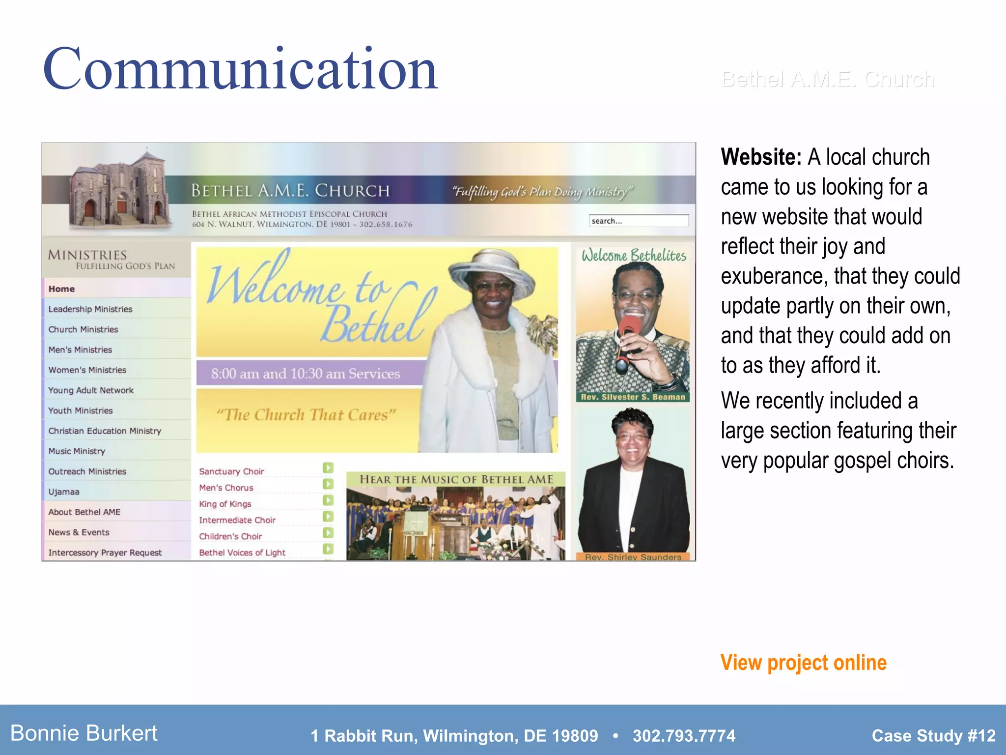 Communication Website:  A local church came to us looking for a new website that would reflect their joy and exuberance, that they could update partly on their own, and that they could add on to as they afford it. We recently included a large section featuring their very popular gospel choirs. View project online Bethel A.M.E. Church 