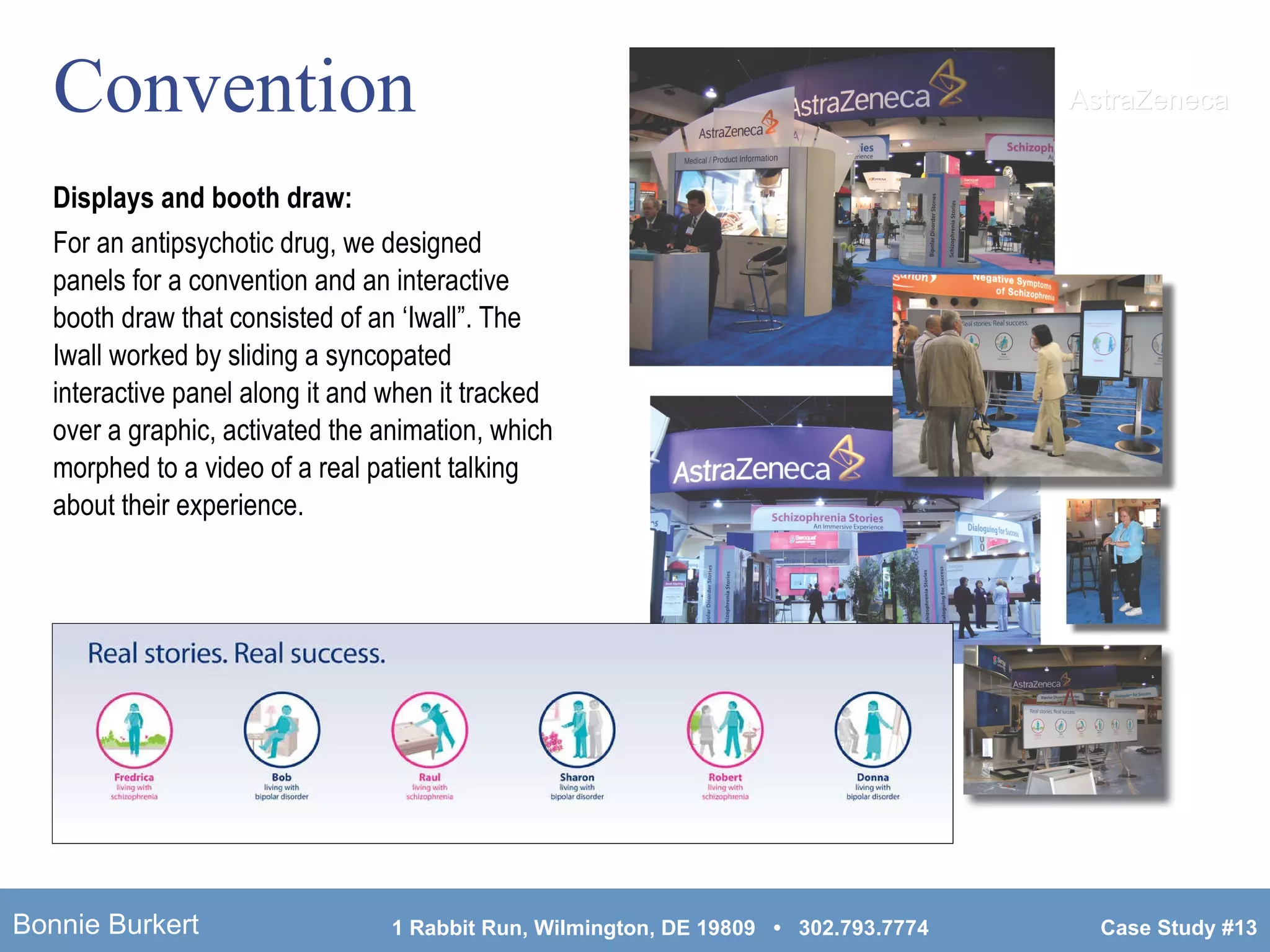 Convention Displays and booth draw:   For an antipsychotic drug, we designed panels for a convention and an interactive booth draw that consisted of an ‘Iwall”. The Iwall worked by sliding a syncopated interactive panel along it and when it tracked over a graphic, activated the animation, which morphed to a video of a real patient talking about their experience.  AstraZeneca 