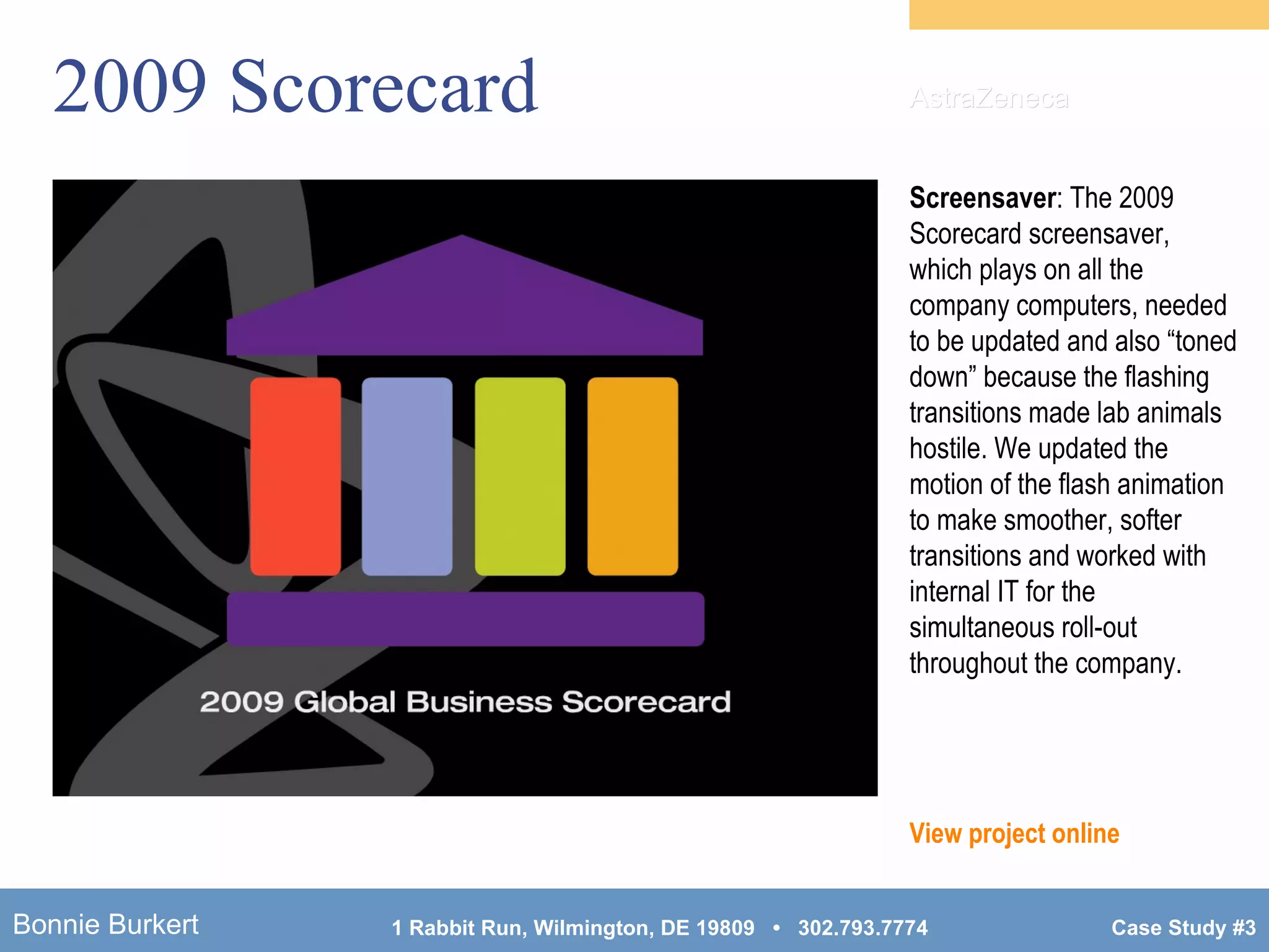 2009 Scorecard Screensaver : The 2009 Scorecard screensaver, which plays on all the company computers, needed to be updated and also “toned down” because the flashing transitions made lab animals hostile. We updated the motion of the flash animation to make smoother, softer transitions and worked with internal IT for the simultaneous roll-out throughout the company. View project online AstraZeneca 