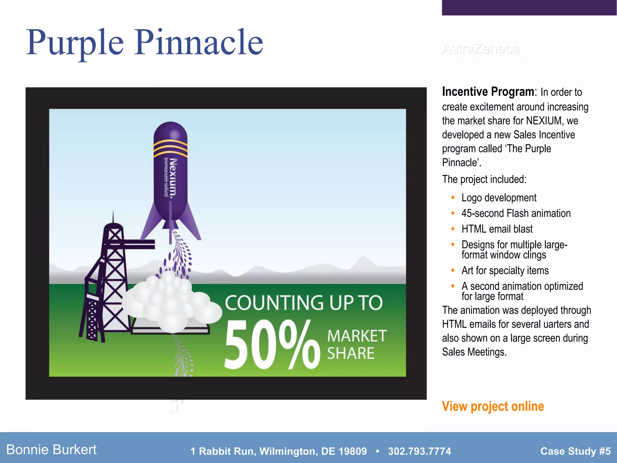 Purple Pinnacle Incentive Program :   In order to create excitement around increasing the market share for NEXIUM, we developed a new Sales Incentive program called ‘The Purple Pinnacle’. The project included: Logo development 45-second Flash animation HTML email blast Designs for multiple large-format window clings Art for specialty items A second animation optimized for large format The animation was deployed through HTML emails for several uarters and also shown on a large screen during Sales Meetings. View project online AstraZeneca 