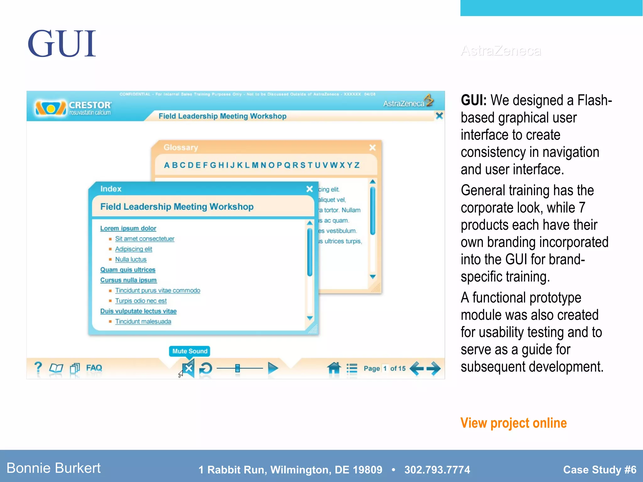 GUI GUI:  We designed a Flash-based graphical user interface to create consistency in navigation and user interface. General training has the corporate look, while 7 products each have their own branding incorporated into the GUI for brand-specific training. A functional prototype module was also created for usability testing and to serve as a guide for subsequent development. View project online AstraZeneca 