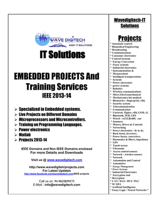 Wavedigitech-IT
Solutions

Projects

IT Solutions
EMBEDDED PROJECTS And
Training Services
IEEE 2013-14
 Specialized in Embedded systems.







Live Projects on Different Domains
Microprocessors and Microcontrollers.
Training on Programming Languages.
Power electronics
Matlab
Projects 2013-14
IEEE Domains and Non IEEE Domains enclosed

For more Details and Downloads
Visit us @ www.wavedigitech.com
http://www.wavedigiteh/projects.com
For Latest Updates
http://www.facebook.com/wavedigitech.com/IEEE projects

Call us on :91-9632839173
E-Mail : info@wavedigitech.com

* Automatic control
* Biomedical Engineering
* Broadcasting
* Communications
* Consumer electronics
* Control Systems
* Energy Conversion
* Fuzzy systems
* Industrial electronics
* Instrumentation &
* Measurement
* Intelligent transportation
* Systems
* Power electronics
* power systems
* Robotics
* Wireless communications
* Micro Electromechanical
* Mechatronics bio medical
* Biometrics - fingerprint, rfid,
* Security system
* Telecommunication
* Communication
* Unwired- Zigbee, rfid, GSM, rf,
* Bluetooth, Wifi, GPS
* Wired - rs232,Rs485, can
* Jammers
* Motors, Drives & Controls
* Networking
* Power electronics - dc to dc,
* Buck boost, inverters,
* Power factor, converters,
* Harmonics & filters, impedance
* GPS
* Touch screen
* Ultrasonic
* Access control sensors
* Network - wireless sensors
* Network
* Automation and Control
* Automotive
* Energy Management
* Power Systems
* Industrial Electronics

* Encryption and
* Decryption
* CAN / DAS / DCS / PLC
* SCADA
* Artificial Intelligence
* Fuzzy Logic / Neural Networks *

 