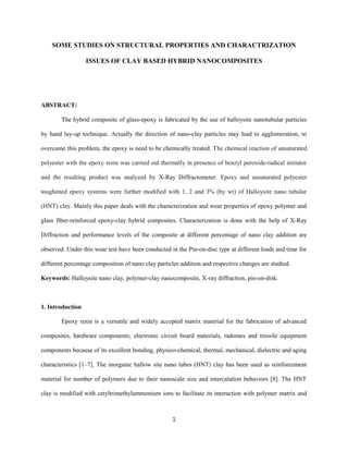 SOME STUDIES ON STRUCTURAL PROPERTIES AND CHARACTRIZATION
ISSUES OF CLAY BASED HYBRID NANOCOMPOSITES
ABSTRACT:
The hybrid composite of glass-epoxy is fabricated by the use of halloysite nanotubular particles
by hand lay-up technique. Actually the direction of nano-clay particles may lead to agglomeration, to
overcome this problem, the epoxy is need to be chemically treated. The chemical reaction of unsaturated
polyester with the epoxy resin was carried out thermally in presence of benzyl peroxide-radical initiator
and the resulting product was analyzed by X-Ray Diffractometer. Epoxy and unsaturated polyester
toughened epoxy systems were further modified with 1, 2 and 3% (by wt) of Halloysite nano tubular
(HNT) clay. Mainly this paper deals with the characterization and wear properties of epoxy polymer and
glass fiber-reinforced epoxy-clay hybrid composites. Characterization is done with the help of X-Ray
Diffraction and performance levels of the composite at different percentage of nano clay addition are
observed. Under this wear test have been conducted in the Pin-on-disc type at different loads and time for
different percentage composition of nano clay particles addition and respective changes are studied.
Keywords: Halloysite nano clay, polymer-clay nanocomposite, X-ray diffraction, pin-on-disk.
1. Introduction
Epoxy resin is a versatile and widely accepted matrix material for the fabrication of advanced
composites, hardware components, electronic circuit board materials, radomes and missile equipment
components because of its excellent bonding, physico-chemical, thermal, mechanical, dielectric and aging
characteristics [1–7]. The inorganic hallow site nano tubes (HNT) clay has been used as reinforcement
material for number of polymers due to their nanoscale size and intercalation behaviors [8]. The HNT
clay is modified with cetyltrimethylammonium ions to facilitate its interaction with polymer matrix and
1
 