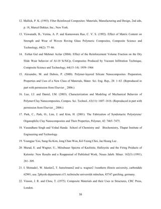 12. Mallick, P. K. (1993). Fiber Reinforced Composites: Materials, Manufacturing and Design, 2nd edn,
p. 18, Marcel Dekker, Inc., New York.
13. Viswanath, B., Verma, A. P. and Kameswara Rao, C. V. S. (1992). Effect of Matrix Content on
Strength and Wear of Woven Roving Glass Polymeric Composites, Composite Science and
Technology, 44(2): 77–86.
14. Ferhat Gul and Mehmet Acilar (2004). Effect of the Reinforcement Volume Fraction on the Dry
Slide Wear behavior of Al-10 Si/SiCp, Composites Produced by Vacuum Infiltration Technique,
Composite Science and Technology, 64(13–14): 1959–1966
15. Alexandre, M. and Dubois, P. (2000). Polymer-layered Silicate Nanocomposites: Preparation,
Properties and Uses of a New Class of Materials, Mater. Sci. Eng. Rep., 28: 1–63. (Reproduced in
part with permission from Elsevier _ 2006.)
16. Luo, J.J. and Daniel, I.M. (2003). Characterization and Modeling of Mechanical Behavior of
Polymer/Clay Nanocomposites, Compos. Sci. Technol., 63(11): 1607–1616. (Reproduced in part with
permission from Elsevier _ 2006.)
17. Park, C., Park, O., Lim, J. and Kim, H. (2001). The Fabrication of Syndiotactic Polystyrene/
Organophilic Clay Nanocomposites and Their Properties, Polymer, 42: 7465–7475.
18. Vasundhara Singh and Vishal Handa School of Chemistry and Biochemistry, Thapar Institute of
Engineering and Technology.
19. Youngjae Yoo, Sung-Su Kim, Jong Chan Won, Kil-Yeong Choi, Jae Heung Lee .
20. Murad, E. and Wagner, U., Mössbauer Spectra of Kaolinite, Halloysite and the Firing Products of
Kalonite: New Results and a Reappraisal of Published Work, Neues Jahrb. Miner. 162(3) (1991),
281–309.
21. I. Shimada1, W. häusler2, T. hutzelmann2 and u. wagner2 1southern illinois university, carbondale
62901, usa. 2physik-department e15, technische universität münchen, 85747 garching, germany.
22. Vinson, J. R. and Chou, T. (1975). Composite Materials and their Uses in Structures, CRC Press,
London.
16
 