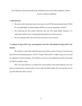 Fig-1 Schematic of the (A) intercalated, (B) exfoliated structure and (C) phase separated polymer-
nanoclay composite morphology.
2. Materials used
• The matrix used in the present study was an epoxy resin (LY556) system (obtained from ECMAS
Pvt. Ltd, Hyderabad), an araldite hardener (HY951) was mixed in proportions of 100:12.
• The reinforcing clay nano particle Halloysite nano clay from Sigma Aldich, Germany. It is
organically modified with a 3-aminopropyltriethoxysilane by sonication process.
• Woven roving glass fiber mat is taken from Saint-Gobain-Vetrotex India Ltd.
3. Synthesis of Epoxy-HNT Clay nanocomposites and Glass Fiber-Reinforced Epoxy-HNT Clay
Hybrids
The synthesis of glass fiber reinforced epoxy-clay hybrids consists of mixing of resin-clay and
glass fibers by the hand-layup process. The 50 % weight of fiber and 50 % weight of epoxy resin are used
for preparation of hybrid composite. The laminates are cured in room temperature and left in the mould
for 24hrs for complete curing.
HNT Clay nanocomposites are prepared by mixing hardener with treated Halloysite nano clay
particles and poured into wooden mould of 10 mm width and 100mm length. The wear specimens are cut
as per the dimensions shown in Fig-2.
5
 