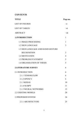 3
CONTENTS
TITLE Page no.
LIST OF FIGURES vi
LIST OF TABLES vii
ABSTRACT viii
1.INTRODUCTION 1
1.1 IMAGE PROCESSING 1
1.2 SIGN LANGUAGE 3
1.3 SIGN LANGUAGE AND HAND GESTURE
RECOGNITION 3
1.4 MOTIVATION 4
1.5 PROBLEM STATEMENT 5
1.6 ORGANISATION OF THESIS 5
2.LITERATURE SURVEY 6
2.1 INTRODUCTION 6
2.1.1 TENSOR FLOW 6
2.1.2 OPENCV 6
2.1.3 KERAS 10
2.1.4 NUMPY 11
2.1.5 NEURAL NETWORKS 13
2.2 EXISTING MODELS 20
2.3PROPOSED SYSTEM 24
2.3.1 ARCHITECTURE 25
 