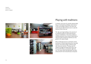 france
chaligny
media library




                Playing with traditions
                La Filoche is the name of a recently opened media
                library in the Moselle and Madon urban district,
                in the surroundings of Nancy. The name now
                unites the past with the future since it is also the
                historical name of the site.

                The 1,850 sqm large building is the outcome of
                an ambitious project of urban planning and
                industrial rehabilitation. The territory identity is
                carefully preserved, and yet clearly modernized as
                industrial styled architectural elements are inte-
                grated to the original façade.

                With its dedicated areas for multimedia and the
                toy library, La Filoche media library has a two-level
                structure. The interior design combines wood
                with industrial materials. The play areas for
                children are bright and awash with colour, and
                the rest of the library is transparent, light and
                airy. The Classic Steel Shelving System has been
                enhanced with multi-coloured acrylic end panels.




10
 