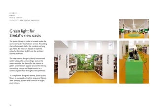 denmark
sindal
public library
architect: maa dorthe andersen




Green light for
Sindal’s new oasis
The public library in Sindal is located under the
same roof as the local citizen service. A building
that unfortunately had a fire incident not long
ago. Now, the library is happily re-opened,
colourful furnished by BCI and the architect
Dorthe Andersen.

The new interior design is clearly harmonized
with it’s beautiful surroundings. Just as the
nature outside, the theme for the interior is
green. Green details appear around the library,
connecting rooms and departments in a
continual green flow throughout the premises.

To compliment this green theme, Sindal public
library is equipped with white lacquered Classic
Steel Shelving System and furniture in bright,
pure colours.




12
 