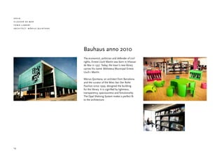 spain
vilassar de mar
town library
architect: màrius quintana




                             Bauhaus anno 2010
                             The economist, politician and defender of civil
                             rights, Ernest Lluch Martín was born in Vilassar
                             de Mar in 1937. Today, the town’s new library
                             carries his name: Biblioteca Municipal Ernest
                             Lluch i Martín.

                             Màrius Quintana, an architect from Barcelona
                             and the curator of the Mies Van Der Rohe
                             Pavilion since 1999, designed the building
                             for the library. It is signified by lightness,
                             transparency, spaciousness and functionality.
                             The Opal Shelving System makes a perfect fit
                             to the architecture.




16
 