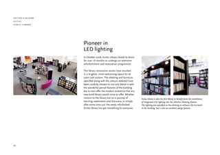united kingdom
eccles
public library




                 Pioneer in
                 LED lighting
                 In October 2008, Eccles Library closed its doors
                 for over 18 months to undergo an extensive
                 refurbishment and restoration programme.

                 The library restoration works have resulted
                 in a brighter, more welcoming space for all
                 users and visitors. The shelving and furniture
                 specified along with the colours selected have
                 been carefully chosen to not only blend in with
                 the wonderful period features of the building
                 but to also offer the modern ambience that any
                 new build library would strive to offer. Whether
                 visitors to the library are on a journey of        Eccles library is also the first library to benefit from the installation
                 learning, exploration and discovery, or simply     of integrated LED lighting into the Slimline Shelving System.
                 after some time out, the newly refurbished         The lighting was specified on the shelving to enhance the lux levels
                 Eccles library has got something for everyone.     in the building, but is also an aesthetic design feature.




20
 