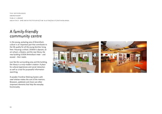 the netherlands
amersfoort
public library
architect: dp 6 architectstudio/tim sluiter/delft/netherlands




A family-friendly
community centre
In the young, pulsating area of Amersfoort,
culture is an important part that contributes to
the life quality for all the young families living
here. Housing a school, children’s daycare, an
art school, a theatre, and the new library, the
new building ICOON Amersfoort meet – and
exceed – their needs.

Just like the surrounding area and the building,
the library is a truly modern creation. A place
for cultural experiences and social interaction
as well as a tool for purposeful information
searching.

A wooden Frontline Shelving System with
steel shelves makes the core of the interiors.
Browsers, pedestals and chairs are other
important elements that help the everyday
functionality.




32
 