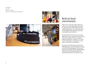 denmark
jelling
public library
architect: maa mette fredskild




                                 Built on local
                                 commitment
                                 “Byens hus” is the name of the community
                                 centre in the small village Jelling. The house
                                 is a good example of local entrepreneurship
                                 and cooperative spirit. The local citizens have
                                 worked together with organizations and the
                                 municipality to start the centre.

                                 Besides the library, the centre also accommo-
                                 dates public service, meeting rooms and a café.
                                 The café is equipped with its own stage for
                                 different performances. “Byens hus” is truly a
                                 cultural meeting point, including an art work-
                                 shop, a cinema and a small brewery.

                                 The library is furnished with the Classic Steel
                                 Shelving System, London end panel and canopy,
                                 and built-in Book Big Lighting. There are also
                                 special-made solutions like the integrated tables
                                 at the ends of the shelving and the round
                                 picture book browsers in the children’s area.




4
 