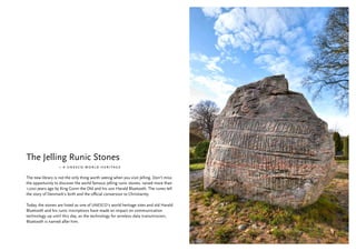 The Jelling Runic Stones
                  – a unesco world heritage

The new library is not the only thing worth seeing when you visit Jelling. Don’t miss
the opportunity to discover the world famous Jelling runic stones, raised more than
1,000 years ago by King Gorm the Old and his son Harald Bluetooth. The runes tell
the story of Denmark’s birth and the official conversion to Christianity.

Today, the stones are listed as one of UNESCO’s world heritage sites and old Harald
Bluetooth and his runic inscriptions have made an impact on communication
technology up until this day, as the technology for wireless data transmission,
Bluetooth is named after him.
 