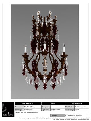 NH REPLICAS                                               5516                                      CHANDELIER

Dimensions      Dia. 75 x 120 cm                   Glass parts        ---                           Metal finish       Dark brown patina
Trimmings       Combination *                      Light source       6 x E14 / 40W                 Total wattage 240 W
* crystal and dark red sprayed colour
                                                                      Designer                      S. Kastnerová, K. Voláková
      The drawing is the property of SANS SOUCI Ltd. Any reproduction of this design without written authorization of SANS SOUCI Ltd. is prohibited.
                                                                         Light, weight of fitting and number of inner bulbs are for information only.
 