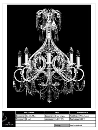 RESTAURANT                       5469                           CHANDELIER

Dimensions    Dia. 62 x 90cm   Glass parts    Crystal cut glass   Metal finish   Nickel plated
Trimmings     Crystal          Light source   8 x E14 / 40W       Total wattage 320 W


                                              Designer            Kateřina Voláková
 