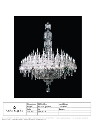 Dimensions:       Ø250x300cm                        Metal Finish:
                                         Weight:           Yet to be specified               Glass Parts:
                                         Bulbs             120                               Wattage:
                                         Item No:          L0072N120


THIS DRAWING IS THE PROPERTY OF SANS SOUCI LTD, ANY RE-PRODUCTION OF THIS DESIGN WITHOUT WRITTEN AUTHORIZATION OF SANS SOUCI LTD. IS PROHIBITED
LIGHT, FITTING’S, WEIGHT & NUMBER OF INNER BULBS ARE FOR INFORMATION ONLY
 