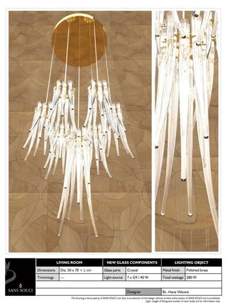 LIVING ROOM                              NEW GLASS COMPONENTS                                               LIGHTING OBJECT

Dimensions    Dia. 50 x 70 + L cm                   Glass parts           Crystal                            Metal finish           Polished brass
Trimmings     ---                                   Light source          7 x G9 / 40 W                      Total wattage 280 W


                                                                          Designer                           Bc. Hana Vítková
                    The drawing is the property of SANS SOUCI Ltd. Any re-production of this design without written authorization of SANS SOUCI Ltd is prohibited.
                                                                                          Light, weight of fitting and number of inner bulbs are for information only.
 