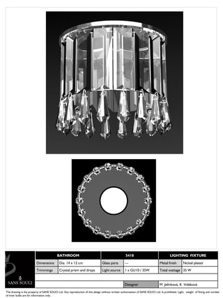 BATHROOM                                                 5418                                 LIGHTING FIXTURE

                         Dimensions         Dia. 14 x 12 cm                     Glass parts        ---                          Metal finish       Nickel plated
                         Trimmings          Crystal prism and drops             Light source       1 x GU10 / 35W               Total wattage 35 W


                                                                                                   Designer                     M .Jelínková, K .Voláková
The drawing is the property of SANS SOUCI Ltd. Any reproduction of this design without written authorization of SANS SOUCI Ltd. Is prohibited. Light, weight of fitting and number
of inner bulbs are for information only.
 