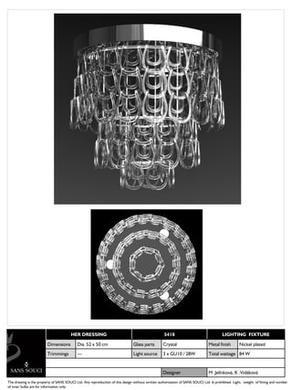 HER DRESSING                                               5418                                 LIGHTING FIXTURE

                         Dimensions         Dia. 52 x 50 cm                    Glass parts        Crystal                      Metal finish        Nickel plated
                         Trimmings          ---                                Light source       3 x GU10 / 28W               Total wattage 84 W


                                                                                                  Designer                     M .Jelínková, K .Voláková
The drawing is the property of SANS SOUCI Ltd. Any reproduction of this design without written authorization of SANS SOUCI Ltd. Is prohibited. Light, weight of fitting and number
of inner bulbs are for information only.
 