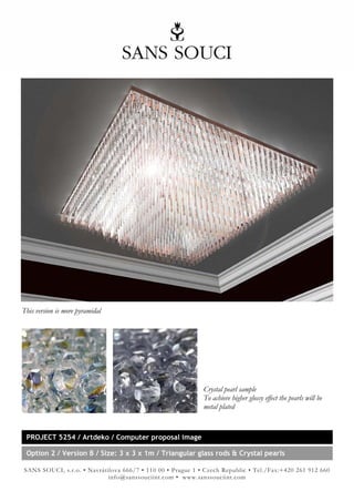 This version is more pyramidal




                                                            Crystal pearl sample
                                                            To achieve higher glossy effect the pearls will be
                                                            metal plated


 PROJECT 5254 / Artdeko / Computer proposal image

 Option 2 / Version B / Size: 3 x 3 x 1m / Triangular glass rods & Crystal pearls

SANS SOUCI, s.r.o. • Navrátilova 666/7 • 110 00 • Prague 1 • Czech Republic • Tel./Fax:+420 261 912 660
                            info@sanssouciint.com • www.sanssouciint.com
 