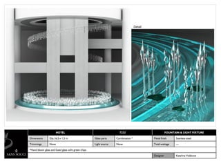 Detail




                       HOTEL                                          7233                              FOUNTAIN & LIGHT FIXTURE

Dimensions       Dia.16,5 x 1,5 m                    Glass parts    Combination *            Metal finish      Stainless steel

Trimmings        None                                Light source   None                     Total wattage     ---

*Hand blown glass and fused glass wiht green chips

                                                                                             Designer          Kateřina Voláková
 