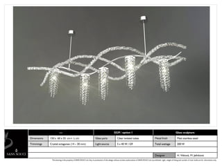 ---                                                                      5529 / option 1                                                                   Glass sculpture

Dimensions   150 x 60 x 55 cm+ L cm                                    Glass parts                  Clear twisted tubes                               Metal finish                  Matt stainless steel

Trimmings    Crystal octagones (14 – 30 mm)                            Light source                 5 x 40 W / G9                                     Total wattage                 200 W



                                                                                                                                                      Designer                      H. Vítková, M. Jelínková
              The drawing is the property of SANS SOUCI Ltd. Any re-production of this design without written authorization of SANS SOUCI Ltd is prohibited. Light, weight of fitting and number of inner bulbs are for information only.
 