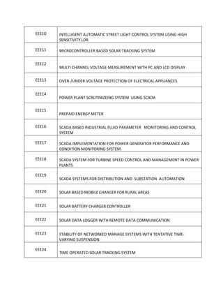 EEE10   INTELLIGENT AUTOMATIC STREET LIGHT CONTROL SYSTEM USING HIGH
        SENSITIVITY LDR

EEE11   MICROCONTROLLER BASED SOLAR TRACKING SYSTEM

EEE12
        MULTI CHANNEL VOLTAGE MEASUREMENT WITH PC AND LCD DISPLAY

EEE13   OVER-/UNDER VOLTAGE PROTECTION OF ELECTRICAL APPLIANCES

EEE14
        POWER PLANT SCRUTINIZEING SYSTEM USING SCADA

EEE15
        PREPAID ENERGY METER

EEE16   SCADA BASED INDUSTRIAL FLUID PARAMETER MONITORING AND CONTROL
        SYSTEM

EEE17   SCADA IMPLEMENTATION FOR POWER GENERATOR PERFORMANCE AND
        CONDITION MONITORING SYSTEM

EEE18   SCADA SYSTEM FOR TURBINE SPEED CONTROL AND MANAGEMENT IN POWER
        PLANTS

EEE19
        SCADA SYSTEMS FOR DISTRIBUTION AND SUBSTATION AUTOMATION

EEE20   SOLAR BASED MOBILE CHARGER FOR RURAL AREAS

EEE21   SOLAR BATTERY CHARGER CONTROLLER

EEE22   SOLAR DATA LOGGER WITH REMOTE DATA COMMUNICATION

EEE23   STABILITY OF NETWORKED MANAGE SYSTEMS WITH TENTATIVE TIME-
        VARYING SUSPENSION

EEE24
        TIME OPERATED SOLAR TRACKING SYSTEM
 