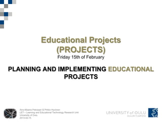 Educational Projects
                        (PROJECTS)
                                     Friday 15th of February

PLANNING AND IMPLEMENTING EDUCATIONAL
               PROJECTS




  Aino-Maaria Palosaari & Pirkko Hyvönen
  LET – Learning and Educational Technology Research Unit
  University of Oulu
  2013-02-15
 