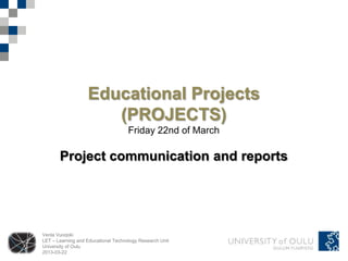 Educational Projects
                      (PROJECTS)
                                     Friday 22nd of March

       Project communication and reports




Venla Vuorjoki
LET – Learning and Educational Technology Research Unit
University of Oulu
2013-03-22
 