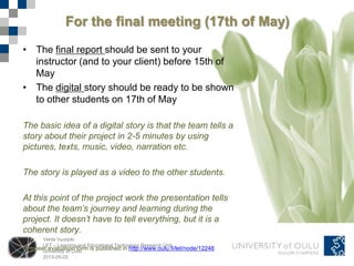 Venla Vuorjoki
LET – Learning and Educational Technology Research Unit
University of Oulu
2013-05-03
For the final meeting (17th of May)
• The final report should be sent to your
instructor (and to your client) before 15th of
May
• The digital story should be ready to be shown
to other students on 17th of May
The basic idea of a digital story is that the team tells a
story about their project in 2-5 minutes by using
pictures, texts, music, video, narration etc.
The story is played as a video to the other students.
At this point of the project work the presentation tells
about the team’s journey and learning during the
project. It doesn’t have to tell everything, but it is a
coherent story.
The peer evaluation form is published in http://www.oulu.fi/let/node/12248
 