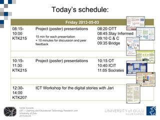 Venla Vuorjoki
LET – Learning and Educational Technology Research Unit
University of Oulu
2013-05-03
Today’s schedule:
Friday 2013-05-03
08:15-
10:00
KTK215
Project (poster) presentations
15 min for each presentation
+ 10 minutes for discussion and peer
feedback
08:20 OTT
08:45 Stay Informed
09:10 C & C
09:35 Bridge
10:15-
11:30
KTK215
Project (poster) presentations 10:15 OT
10:40 ICIT
11:05 Socrates
12:30-
14:00
KTK207
ICT Workshop for the digital stories with Jari
 