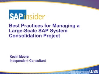 Produced by Wellesley Information Services,
LLC, publisher of SAPinsider. © 2014 Wellesley
Information Services. All rights reserved.
Best Practices for Managing a
Large-Scale SAP System
Consolidation Project
Kevin Moore
Independent Consultant
 