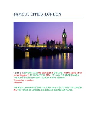FAMOUS CITIES: LONDON




L O N D O N : LONDON IS IN the South East of ENGLAND, it is the capital city of
United Kingdom. It IS A BEAUTIFU L CITY. IT IS ON THE RIVER THAMES.
THE POPULATION in LONDON IS ABOUT EIGHT MILLION.
The weather in London…
There are…

THE MAIN LANGUAGE IS ENGLISH. POPULAR PLACES TO VISIT IN LONDON
Are THE TOWER OF LONDON , BIG BEN AND BUKINGHAM PALACE.
 