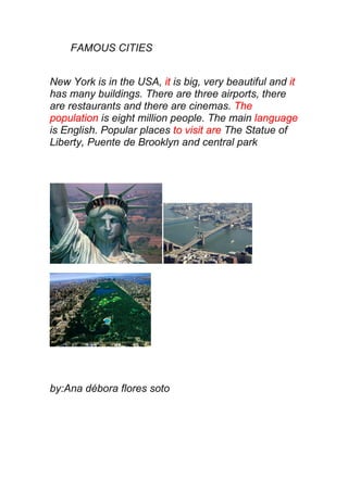 FAMOUS CITIES


New York is in the USA, it is big, very beautiful and it
has many buildings. There are three airports, there
are restaurants and there are cinemas. The
population is eight million people. The main language
is English. Popular places to visit are The Statue of
Liberty, Puente de Brooklyn and central park




by:Ana débora flores soto
 