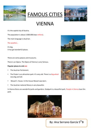 FAMOUS CITIES
                                        VIENNA
It’s the capital city of Austria.

The population is about 2.000.000 (two million).

The main language is Austrian.

The weather…

It’s big.
It has got wonderful places.



There are some palaces and museums.

There is an Opera. The Opera of Vienna is very famous.

Popular places to visit are

•   The Austrian Parliament.

•   The Prater is an attraction park. It’s very old. There is a big wheel
    very big and tall.

•   Mozart’s house. In this house Mozart was born.

•   The Austrian national library is very beautiful.

In Vienna there are wonderful parks and gardens. Stadpark is a beautiful park. People in Vienna love this
park.




                                                           By: Ana Serrano García 5thB
 