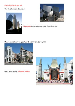 Popular places to visit are

The Civic Centre in Downtown




                              Skyscraper Us bank tower and the Central Library




Mansions and luxury shops of Via Rodeo Drive in Beverly Hills




One ‘’Teatro Chino’’ Chinese Theatre
 